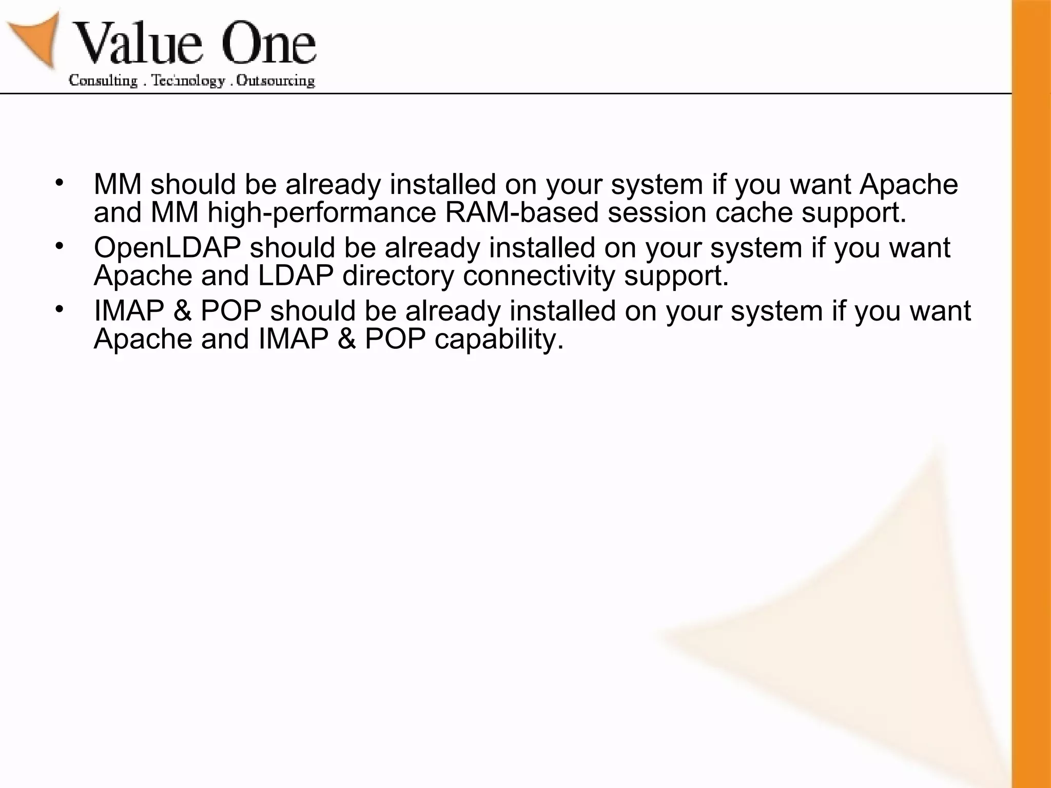 MM should be already installed on your system if you want Apache and MM high-performance RAM-based session cache support. OpenLDAP should be already installed on your system if you want Apache and LDAP directory connectivity support. IMAP & POP should be already installed on your system if you want Apache and IMAP & POP capability. 
