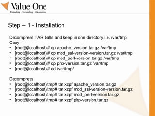 Step – 1 - Installation Decompress TAR balls and keep in one directory i.e. /var/tmp Copy [root@localhost]/# cp apache_version.tar.gz /var/tmp [root@localhost]/# cp mod_ssl-version-version.tar.gz /var/tmp [root@localhost]/# cp mod_perl-version.tar.gz /var/tmp [root@localhost]/# cp php-version.tar.gz /var/tmp [root@localhost]/# cd /var/tmp/ Decompress [root@localhost]/tmp# tar xzpf apache_version.tar.gz [root@localhost]/tmp# tar xzpf mod_ssl-version-version.tar.gz [root@localhost]/tmp# tar xzpf mod_perl-version.tar.gz [root@localhost]/tmp# tar xzpf php-version.tar.gz 