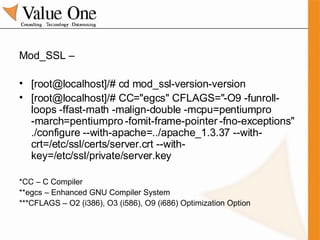 Mod_SSL – [root@localhost]/# cd mod_ssl-version-version [root@localhost]/# CC="egcs" CFLAGS="-O9 -funroll-loops -ffast-math -malign-double -mcpu=pentiumpro -march=pentiumpro -fomit-frame-pointer -fno-exceptions" ./configure --with-apache=../apache_1.3.37 --with-crt=/etc/ssl/certs/server.crt --with-key=/etc/ssl/private/server.key *CC – C Compiler **egcs – Enhanced GNU Compiler System ***CFLAGS – O2 (i386), O3 (i586), O9 (i686) Optimization Option 