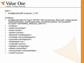 PHP 4 [root@localhost]# cd apache_1.3.37 Configure -  [root@localhost]# CC="egcs" OPTIM="-O9 -funroll-loops -ffast-math -malign-double -mcpu=pentiumpro -march=pentiumpro -fomit-frame-pointer -fno-exceptions" CFLAGS="-DDYNAMIC_MODULE_LIMIT=0" \ ./configure \ --prefix=/home/httpd \ --bindir=/usr/bin \ --sbindir=/usr/sbin \ --libexecdir=/usr/lib/apache \ --includedir=/usr/include/apache \ --sysconfdir=/etc/httpd/conf \ --localstatedir=/var \ --runtimedir=/var/run \ --logfiledir=/var/log/httpd \ --datadir=/home/httpd \ --proxycachedir=/var/cache/httpd \ --mandir=/usr/man 