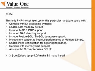 PHP4 This tells PHP4 to set itself up for this particular hardware setup with: Compile without debugging symbols. Enable safe mode by default. Include IMAP & POP support. Include LDAP directory support. Include PostgreSQL / MySQL database support. Include mm support to improve performance of Memory Library. Enable inline-optimization for better performance. Compile with memory limit support. Assume the C compiler uses GNU ld.  3. [root@deep ]/php-4.0# make && make install 