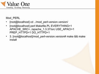 Mod_PERL [root@localhost] cd ../mod_perl-version.version/  [root@localhost] perl Makefile.PL EVERYTHING=1 APACHE_SRC=../apache_1.3.37/src USE_APACI=1 PREP_HTTPD=1 DO_HTTPD=1 3. [root@localhost]/mod_perl-version.version# make && make install 