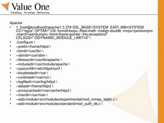 Apache 1. [root@localhost]/apache1.3.37# SSL_BASE=SYSTEM  EAPI_MM=SYSTEM CC="egcs" OPTIM="-O9 -funroll-loops -ffast-math -malign-double -mcpu=pentiumpro -march=pentiumpro -fomit-frame-pointer -fno-exceptions" CFLAGS="-DDYNAMIC_MODULE_LIMIT=0" \ ./configure \ --prefix=/home/httpd \ --bindir=/usr/bin \ --sbindir=/usr/sbin \ --libexecdir=/usr/lib/apache \ --includedir=/usr/include/apache \ --sysconfdir=/etc/httpd/conf \ --localstatedir=/var \ --runtimedir=/var/run \ --logfiledir=/var/log/httpd \ --datadir=/home/httpd \ --proxycachedir=/var/cache/httpd \ --mandir=/usr/man \ --add-module=src/modules/experimental/mod_mmap_static.c \ --add-module=src/modules/standard/mod_auth_db.c \ 