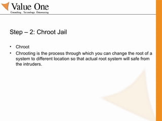 Step – 2: Chroot Jail Chroot Chrooting is the process through which you can change the root of a system to different location so that actual root system will safe from the intruders. 