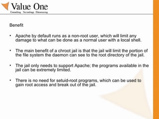 Benefit Apache by default runs as a non-root user, which will limit any damage to what can be done as a normal user with a local shell. The main benefit of a chroot jail is that the jail will limit the portion of the file system the daemon can see to the root directory of the jail. The jail only needs to support Apache; the programs available in the jail can be extremely limited. There is no need for setuid-root programs, which can be used to gain root access and break out of the jail. 