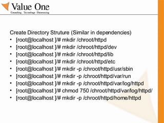 Create Directory Struture (Similar in dependencies) [root@localhost ]/# mkdir /chroot/httpd [root@localhost ]/# mkdir /chroot/httpd/dev [root@localhost ]/# mkdir /chroot/httpd/lib [root@localhost ]/# mkdir /chroot/httpd/etc [root@localhost ]/# mkdir -p /chroot/httpd/usr/sbin [root@localhost ]/# mkdir -p /chroot/httpd/var/run [root@localhost ]/# mkdir -p /chroot/httpd/var/log/httpd [root@localhost ]/# chmod 750 /chroot/httpd/var/log/httpd/ [root@localhost ]/# mkdir -p /chroot/httpd/home/httpd 