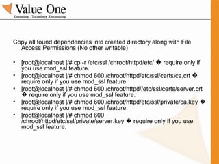 Copy all found dependencies into created directory along with File Access Permissions (No other writable) [root@localhost ]/# cp -r /etc/ssl /chroot/httpd/etc/ � require only if you use mod_ssl feature. [root@localhost ]/# chmod 600 /chroot/httpd/etc/ssl/certs/ca.crt � require only if you use mod_ssl feature. [root@localhost ]/# chmod 600 /chroot/httpd//etc/ssl/certs/server.crt � require only if you use mod_ssl feature. [root@localhost ]/# chmod 600 /chroot/httpd/etc/ssl/private/ca.key � require only if you use mod_ssl feature. [root@localhost ]/# chmod 600 /chroot/httpd/etc/ssl/private/server.key � require only if you use mod_ssl feature. 