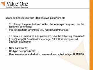 users authentication with .dbmpasswd password file To change the permissions on the  dbmmanage  program, use the following command: [root@localhost ]/# chmod 750 /usr/bin/dbmmanage To create a username and password, use the following command: [root@deep ]/# /usr/bin/dbmmanage  /etc/httpd/.dbmpasswd adduser username New password: Re-type new password: User username added with password encrypted to l4jrdAL9MH0K. 
