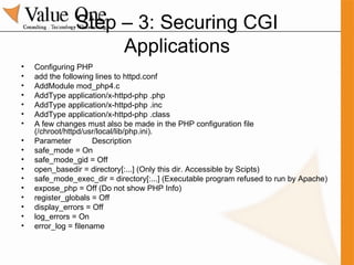 Step – 3: Securing CGI Applications Configuring PHP add the following lines to httpd.conf AddModule mod_php4.c AddType application/x-httpd-php .php AddType application/x-httpd-php .inc AddType application/x-httpd-php .class A few changes must also be made in the PHP configuration file (/chroot/httpd/usr/local/lib/php.ini).  Parameter  Description safe_mode = On safe_mode_gid = Off  open_basedir = directory[:...] (Only this dir. Accessible by Scipts) safe_mode_exec_dir = directory[:...] (Executable program refused to run by Apache) expose_php = Off (Do not show PHP Info) register_globals = Off display_errors = Off log_errors = On error_log = filename 