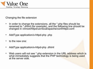 Changing the file extension In order to change the extensions, all the *.php files should be renamed to *.dhtml (for example), and the following line should be changed in /chroot/httpd/usr/local/apache/conf/httpd.conf: AddType application/x-httpd-php .php to the new one: AddType application/x-httpd-php .dhtml Web users will not see *.php extension in the URL address which is what immediately suggests that the PHP technology is being used at the server side. 