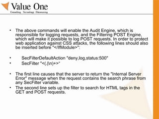 The above commands will enable the Audit Engine, which is responsible for logging requests, and the Filtering POST Engine, which will make it possible to log POST requests. In order to protect web application against CSS attacks, the following lines should also be inserted before "</IfModule>": SecFilterDefaultAction "deny,log,status:500" SecFilter "<(.|\n)+>“ The first line causes that the server to return the "Internal Server Error" message when the request contains the search phrase from any SecFilter variable.  The second line sets up the filter to search for HTML tags in the GET and POST requests. 