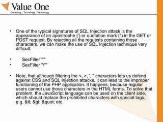 One of the typical signatures of SQL Injection attack is the appearance of an apostrophe (') or quotation mark (") in the GET or POST request. By rejecting all the requests containing those characters, we can make the use of SQL Injection technique very difficult: SecFilter "'" SecFilter "\"" Note, that although filtering the <, >, ', " characters lets us defend against CSS and SQL Injection attacks, it can lead to the improper functioning of the PHP application. It happens, because regular users cannot use those characters in the HTML forms. To solve that problem, the JavaScript language can be used on the client side, which should replace the prohibited characters with special tags, e.g. < > " etc. 