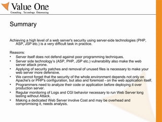 Summary Achieving a high level of a web server's security using server-side technologies (PHP, ASP, JSP etc.) is a very difficult task in practice. Reasons: Server itself does not defend against poor programming techniques. Server side technology’s (ASP, PHP, JSP etc.) vulnerability also make the web server attack prone. Applying of security patches and removal of unused files is necessary to make your web server more defensive. We cannot forget that the security of the whole environment depends not only on Apache's or PHP's configuration, but also and foremost - on the web application itself. Programmers need to analyze their code or application before deploying it over production server. Regular monitoring of Logs and CGI behavior necessary to run Web Server long lasting without Attack. Making a dedicated Web Server involve Cost and may be overhead and compromising it, needs analysis. 