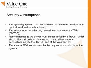 Security Assumptions The operating system must be hardened as much as possible, both against local and remote attacks; The server must not offer any network services except HTTP: (80/TCP); Remote access to the server must be controlled by a firewall, which should block all outbound connections, and allow inbound connections only to the 80/TCP port of the Web server; The Apache Web server must be the only service available on the system; 