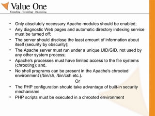 Only absolutely necessary Apache modules should be enabled; Any diagnostic Web pages and automatic directory indexing service must be turned off; The server should disclose the least amount of information about itself (security by obscurity); The Apache server must run under a unique UID/GID, not used by any other system process; Apache's processes must have limited access to the file systems (chrooting); and,  No shell programs can be present in the Apache's chrooted environment (/bin/sh, /bin/csh etc.).  Or The PHP configuration should take advantage of built-in security mechanisms PHP scripts must be executed in a chrooted environment 