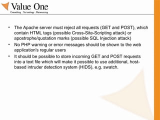 The Apache server must reject all requests (GET and POST), which contain HTML tags (possible Cross-Site-Scripting attack) or apostrophe/quotation marks (possible SQL Injection attack) No PHP warning or error messages should be shown to the web application's regular users It should be possible to store incoming GET and POST requests into a text file which will make it possible to use additional, host-based intruder detection system (HIDS), e.g. swatch. 