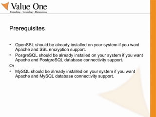 Prerequisites OpenSSL should be already installed on your system if you want Apache and SSL encryption support. PosgreSQL should be already installed on your system if you want Apache and PostgreSQL database connectivity support. Or MySQL should be already installed on your system if you want Apache and MySQL database connectivity support. 