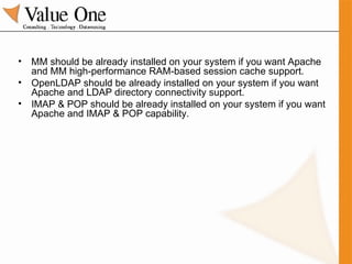 MM should be already installed on your system if you want Apache and MM high-performance RAM-based session cache support. OpenLDAP should be already installed on your system if you want Apache and LDAP directory connectivity support. IMAP & POP should be already installed on your system if you want Apache and IMAP & POP capability. 