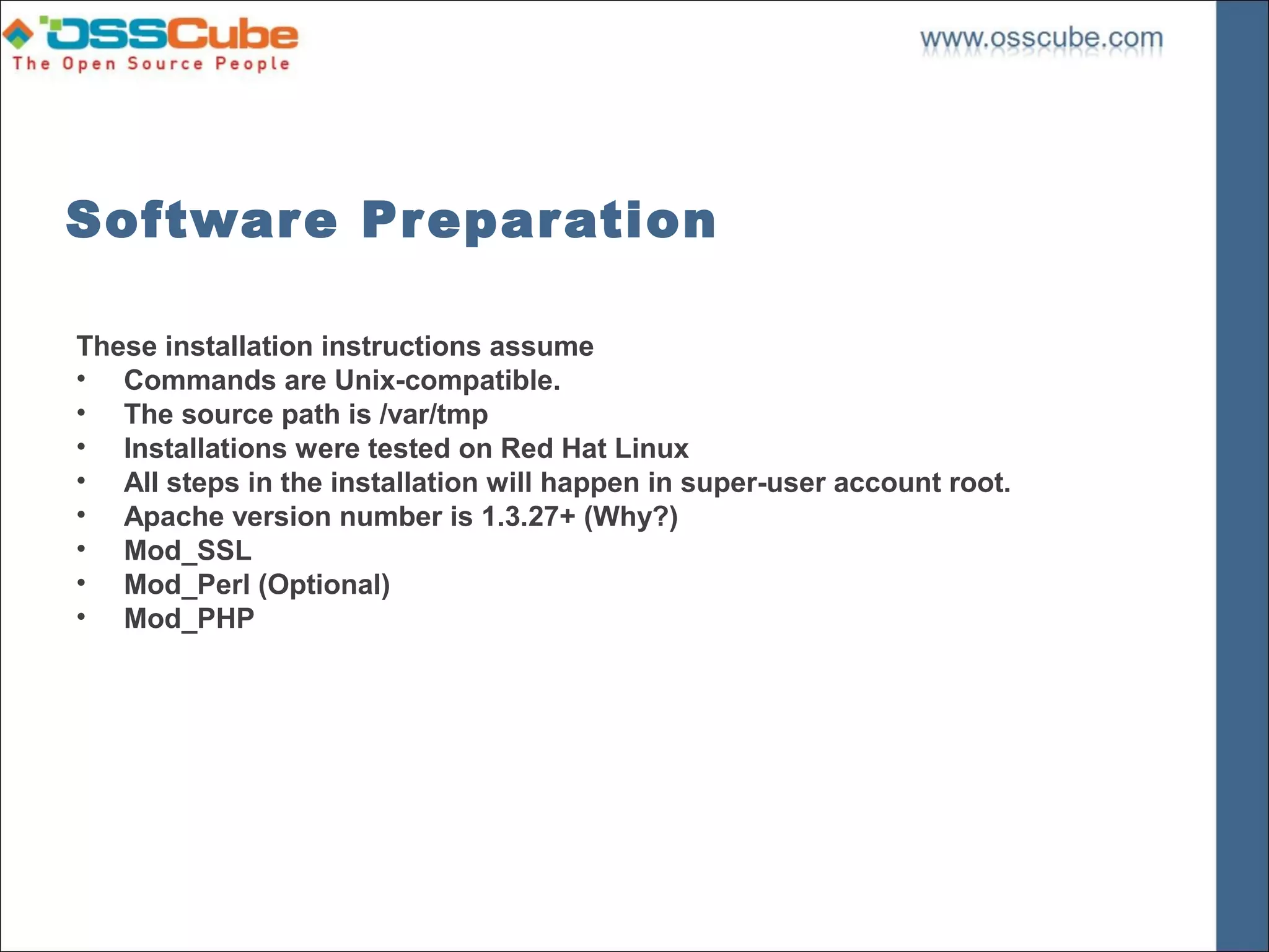 Software Preparation

These installation instructions assume
• Commands are Unix-compatible.
• The source path is /var/tmp
• Installations were tested on Red Hat Linux
• All steps in the installation will happen in super-user account root.
• Apache version number is 1.3.27+ (Why?)
• Mod_SSL
• Mod_Perl (Optional)
• Mod_PHP
 