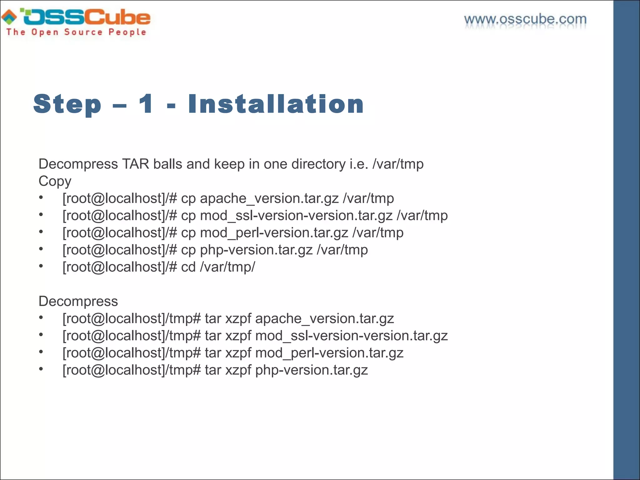 Step – 1 - Installation

Decompress TAR balls and keep in one directory i.e. /var/tmp
Copy
• [root@localhost]/# cp apache_version.tar.gz /var/tmp
• [root@localhost]/# cp mod_ssl-version-version.tar.gz /var/tmp
• [root@localhost]/# cp mod_perl-version.tar.gz /var/tmp
• [root@localhost]/# cp php-version.tar.gz /var/tmp
• [root@localhost]/# cd /var/tmp/

Decompress
• [root@localhost]/tmp# tar xzpf apache_version.tar.gz
• [root@localhost]/tmp# tar xzpf mod_ssl-version-version.tar.gz
• [root@localhost]/tmp# tar xzpf mod_perl-version.tar.gz
• [root@localhost]/tmp# tar xzpf php-version.tar.gz
 