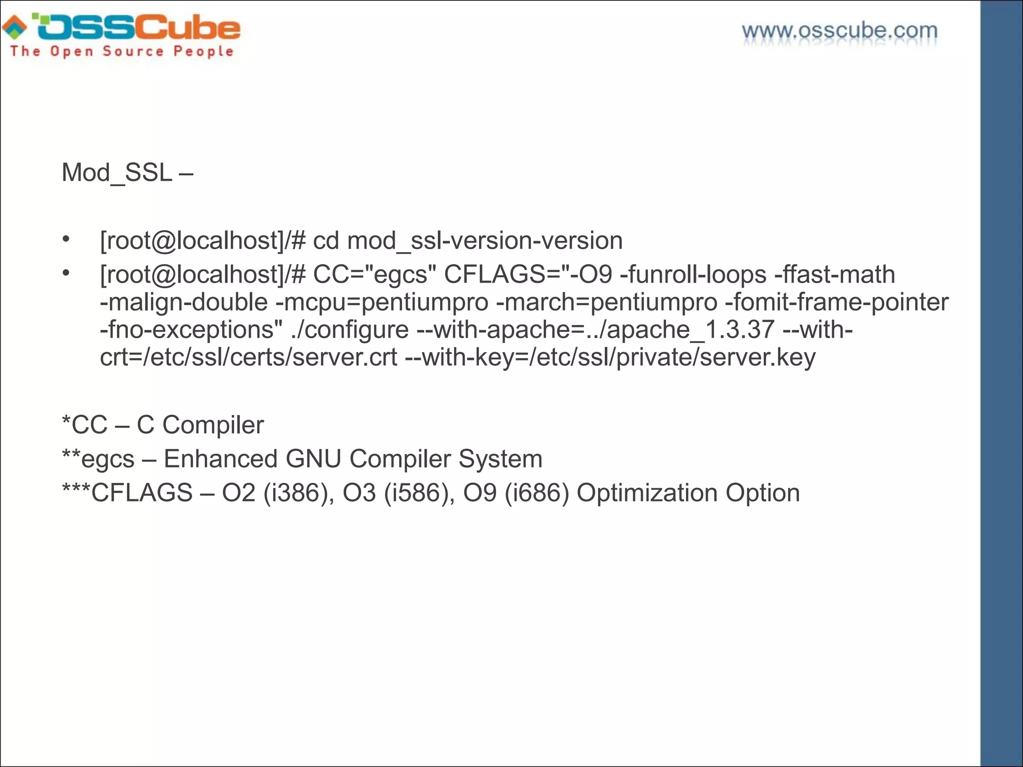 Mod_SSL –

•   [root@localhost]/# cd mod_ssl-version-version
•   [root@localhost]/# CC="egcs" CFLAGS="-O9 -funroll-loops -ffast-math
    -malign-double -mcpu=pentiumpro -march=pentiumpro -fomit-frame-pointer
    -fno-exceptions" ./configure --with-apache=../apache_1.3.37 --with-
    crt=/etc/ssl/certs/server.crt --with-key=/etc/ssl/private/server.key

*CC – C Compiler
**egcs – Enhanced GNU Compiler System
***CFLAGS – O2 (i386), O3 (i586), O9 (i686) Optimization Option
 