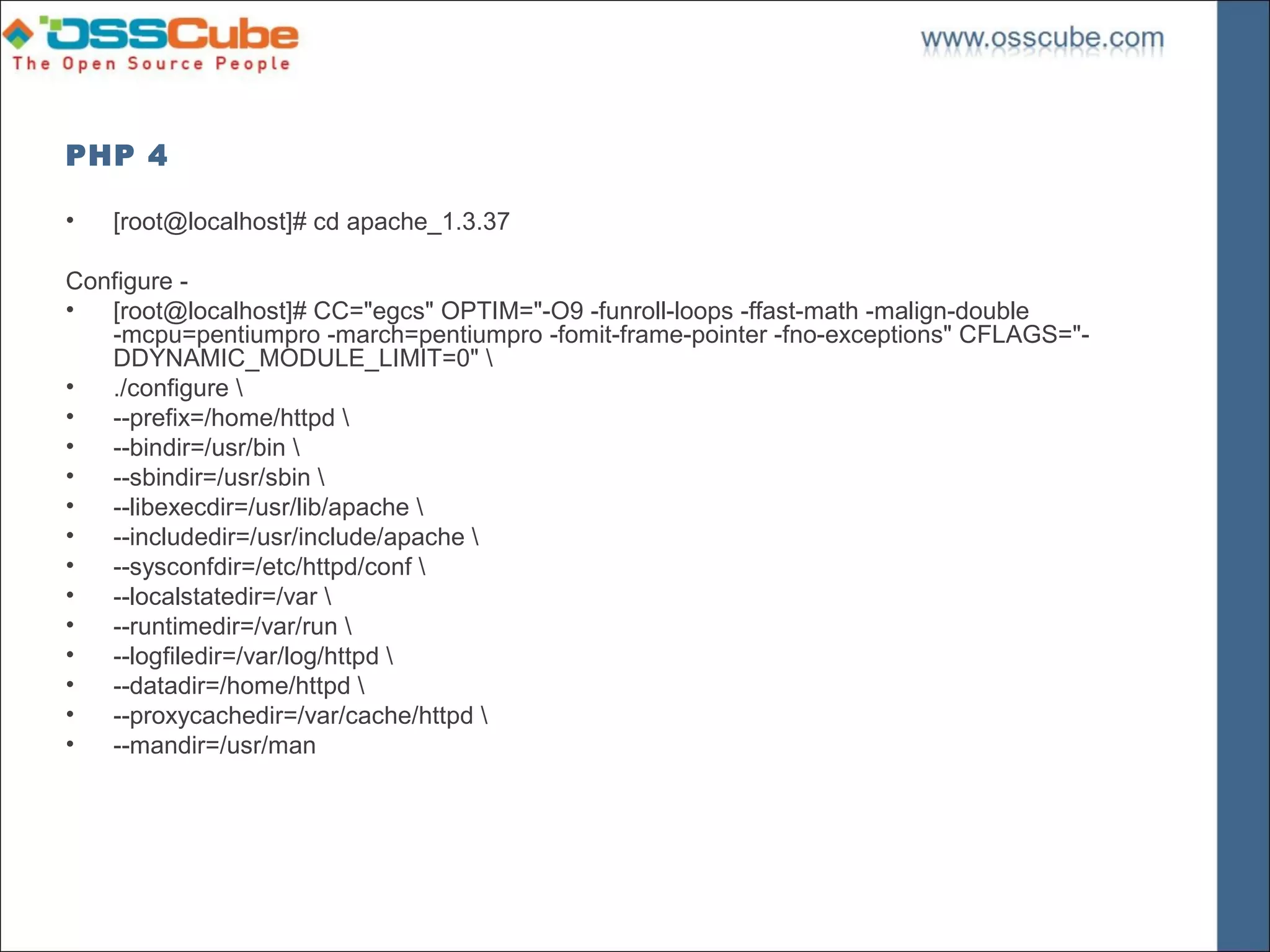 PHP 4

•   [root@localhost]# cd apache_1.3.37

Configure -
•  [root@localhost]# CC="egcs" OPTIM="-O9 -funroll-loops -ffast-math -malign-double
   -mcpu=pentiumpro -march=pentiumpro -fomit-frame-pointer -fno-exceptions" CFLAGS="-
   DDYNAMIC_MODULE_LIMIT=0" 
•  ./configure 
•  --prefix=/home/httpd 
•  --bindir=/usr/bin 
•  --sbindir=/usr/sbin 
•  --libexecdir=/usr/lib/apache 
•  --includedir=/usr/include/apache 
•  --sysconfdir=/etc/httpd/conf 
•  --localstatedir=/var 
•  --runtimedir=/var/run 
•  --logfiledir=/var/log/httpd 
•  --datadir=/home/httpd 
•  --proxycachedir=/var/cache/httpd 
•  --mandir=/usr/man
 