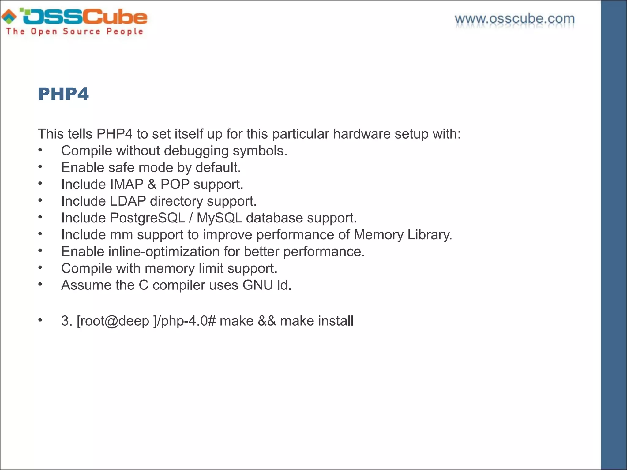 PHP4

This tells PHP4 to set itself up for this particular hardware setup with:
• Compile without debugging symbols.
• Enable safe mode by default.
• Include IMAP & POP support.
• Include LDAP directory support.
• Include PostgreSQL / MySQL database support.
• Include mm support to improve performance of Memory Library.
• Enable inline-optimization for better performance.
• Compile with memory limit support.
• Assume the C compiler uses GNU ld.

•   3. [root@deep ]/php-4.0# make && make install
 
