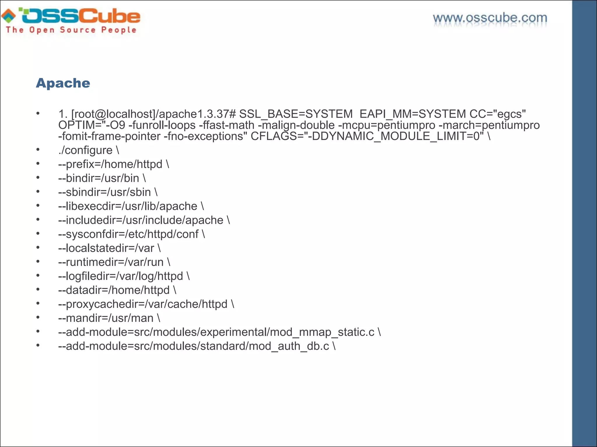 Apache

•   1. [root@localhost]/apache1.3.37# SSL_BASE=SYSTEM EAPI_MM=SYSTEM CC="egcs"
    OPTIM="-O9 -funroll-loops -ffast-math -malign-double -mcpu=pentiumpro -march=pentiumpro
    -fomit-frame-pointer -fno-exceptions" CFLAGS="-DDYNAMIC_MODULE_LIMIT=0" 
•   ./configure 
•   --prefix=/home/httpd 
•   --bindir=/usr/bin 
•   --sbindir=/usr/sbin 
•   --libexecdir=/usr/lib/apache 
•   --includedir=/usr/include/apache 
•   --sysconfdir=/etc/httpd/conf 
•   --localstatedir=/var 
•   --runtimedir=/var/run 
•   --logfiledir=/var/log/httpd 
•   --datadir=/home/httpd 
•   --proxycachedir=/var/cache/httpd 
•   --mandir=/usr/man 
•   --add-module=src/modules/experimental/mod_mmap_static.c 
•   --add-module=src/modules/standard/mod_auth_db.c 
 