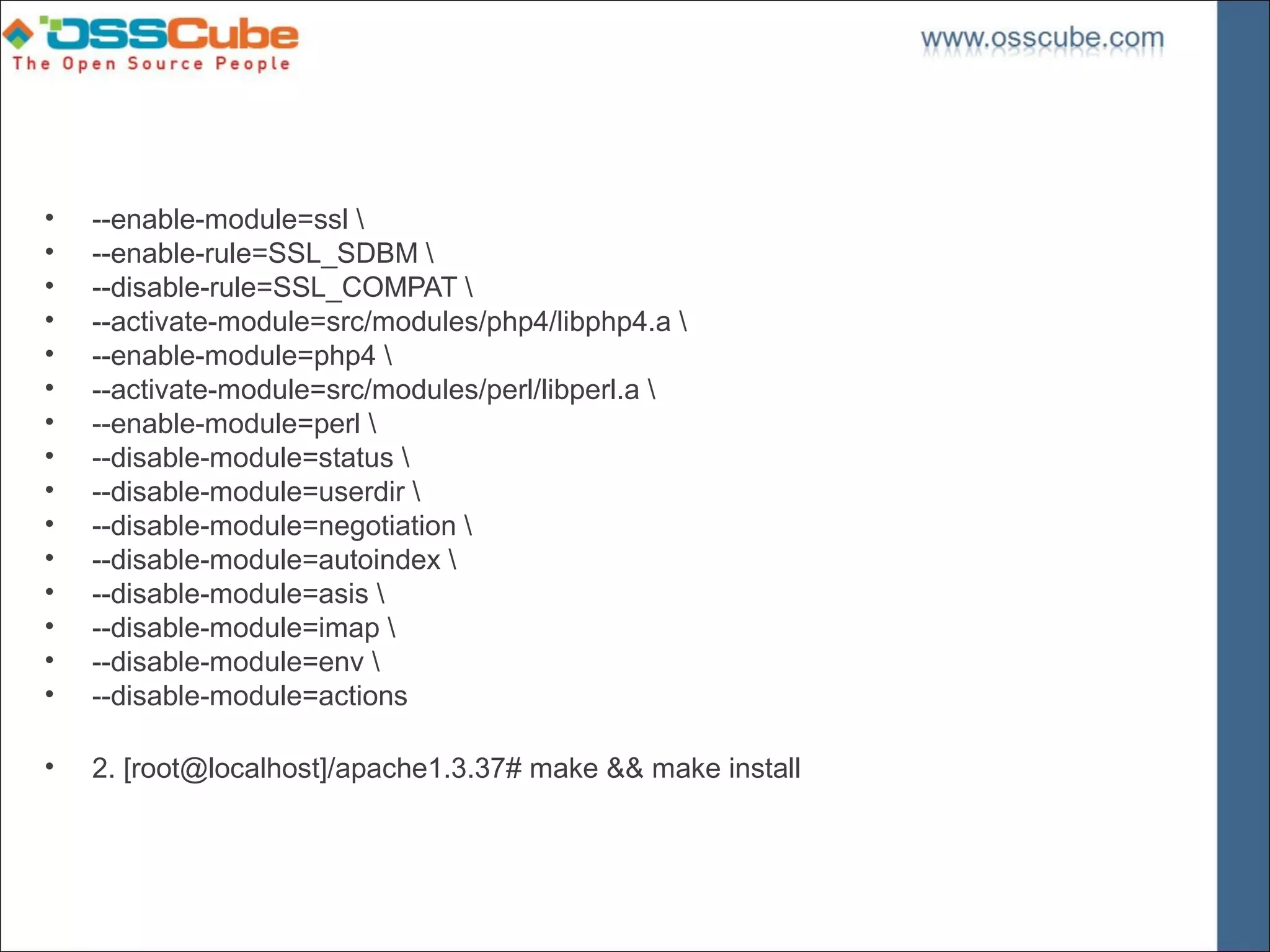 •   --enable-module=ssl 
•   --enable-rule=SSL_SDBM 
•   --disable-rule=SSL_COMPAT 
•   --activate-module=src/modules/php4/libphp4.a 
•   --enable-module=php4 
•   --activate-module=src/modules/perl/libperl.a 
•   --enable-module=perl 
•   --disable-module=status 
•   --disable-module=userdir 
•   --disable-module=negotiation 
•   --disable-module=autoindex 
•   --disable-module=asis 
•   --disable-module=imap 
•   --disable-module=env 
•   --disable-module=actions

•   2. [root@localhost]/apache1.3.37# make && make install
 