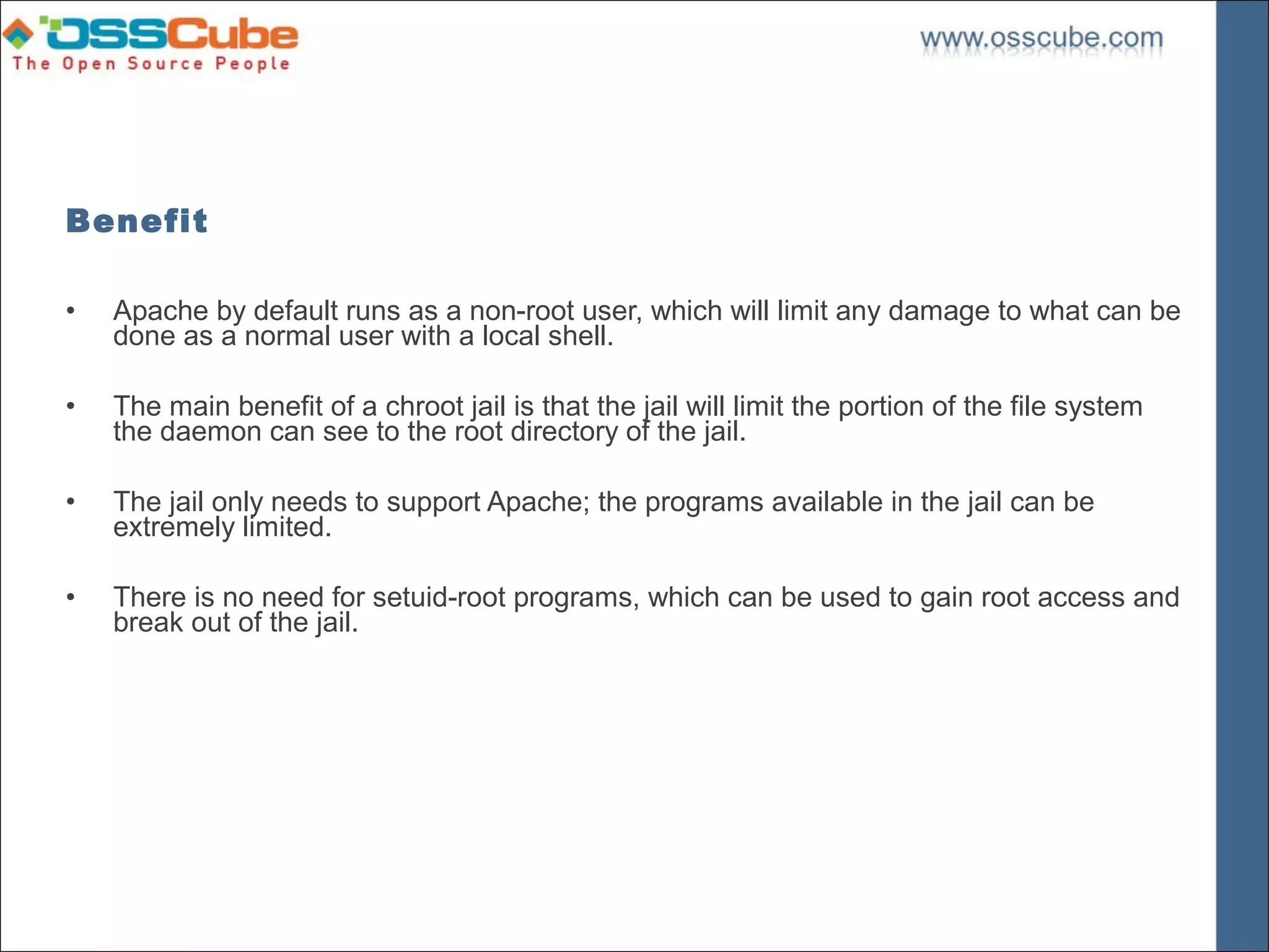 Benefit

•   Apache by default runs as a non-root user, which will limit any damage to what can be
    done as a normal user with a local shell.

•   The main benefit of a chroot jail is that the jail will limit the portion of the file system
    the daemon can see to the root directory of the jail.

•   The jail only needs to support Apache; the programs available in the jail can be
    extremely limited.

•   There is no need for setuid-root programs, which can be used to gain root access and
    break out of the jail.
 