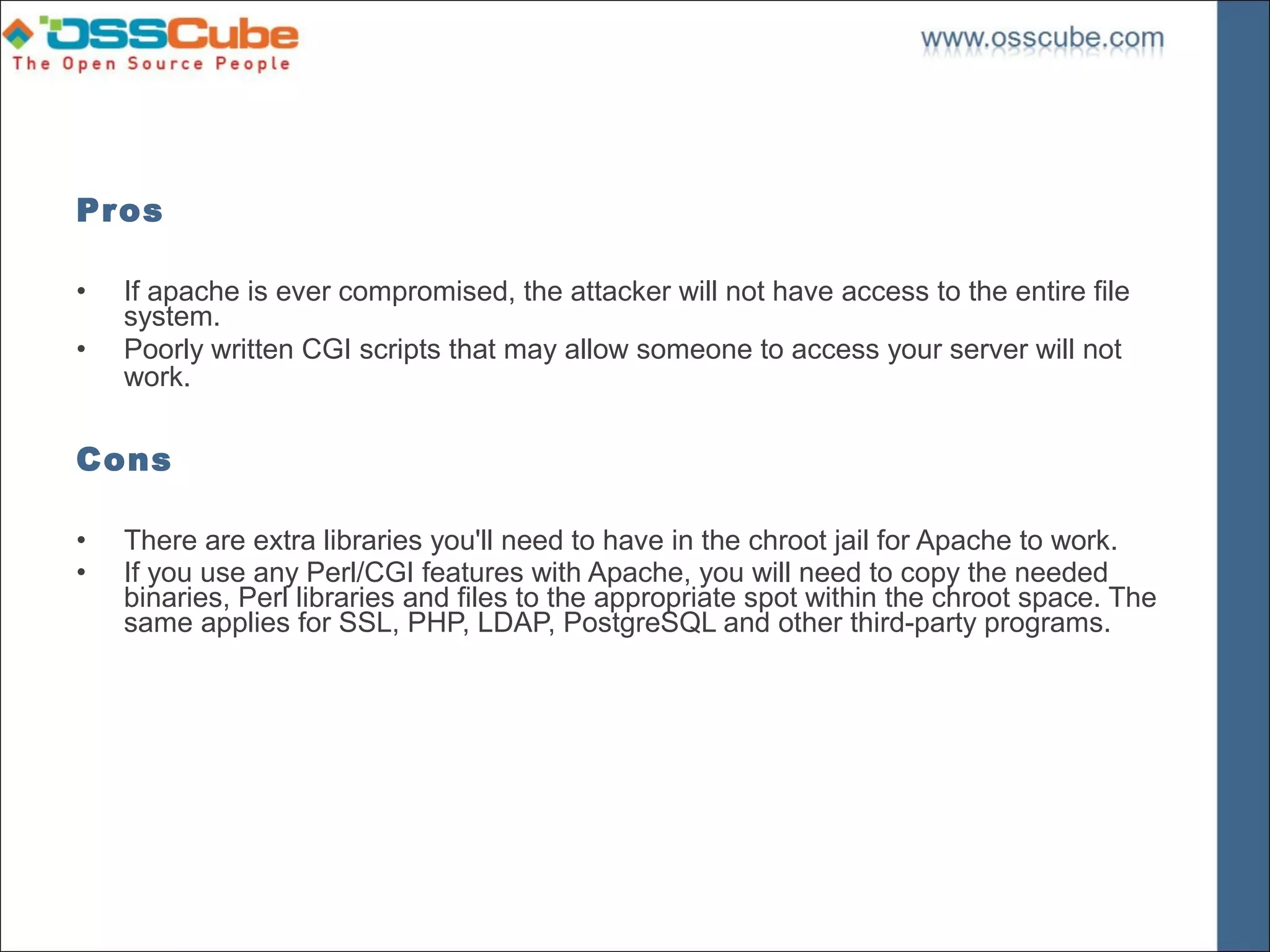 Pros

•   If apache is ever compromised, the attacker will not have access to the entire file
    system.
•   Poorly written CGI scripts that may allow someone to access your server will not
    work.

Cons

•   There are extra libraries you'll need to have in the chroot jail for Apache to work.
•   If you use any Perl/CGI features with Apache, you will need to copy the needed
    binaries, Perl libraries and files to the appropriate spot within the chroot space. The
    same applies for SSL, PHP, LDAP, PostgreSQL and other third-party programs.
 