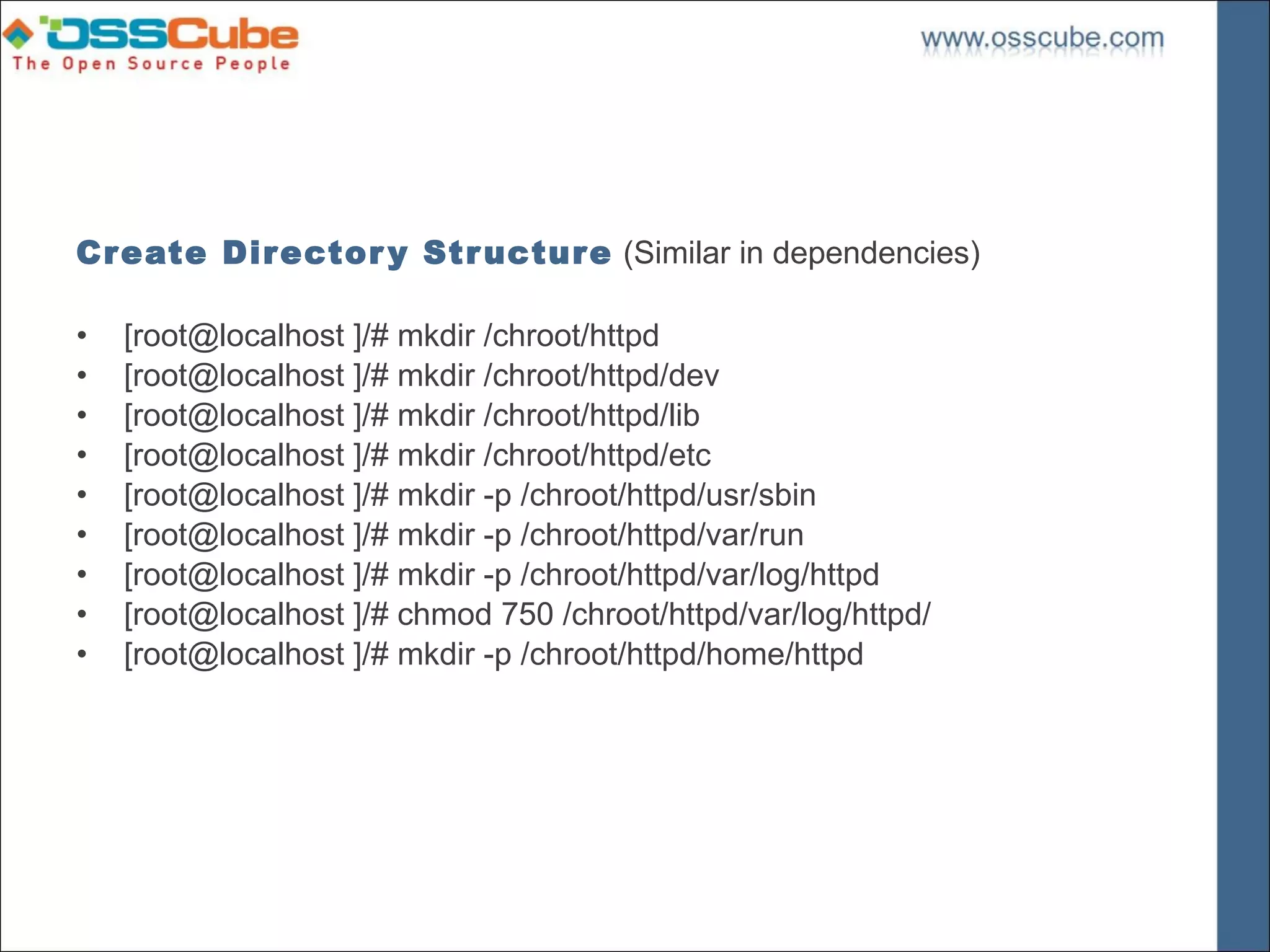 Create Dir ector y Str uctur e (Similar in dependencies)

•   [root@localhost ]/# mkdir /chroot/httpd
•   [root@localhost ]/# mkdir /chroot/httpd/dev
•   [root@localhost ]/# mkdir /chroot/httpd/lib
•   [root@localhost ]/# mkdir /chroot/httpd/etc
•   [root@localhost ]/# mkdir -p /chroot/httpd/usr/sbin
•   [root@localhost ]/# mkdir -p /chroot/httpd/var/run
•   [root@localhost ]/# mkdir -p /chroot/httpd/var/log/httpd
•   [root@localhost ]/# chmod 750 /chroot/httpd/var/log/httpd/
•   [root@localhost ]/# mkdir -p /chroot/httpd/home/httpd
 