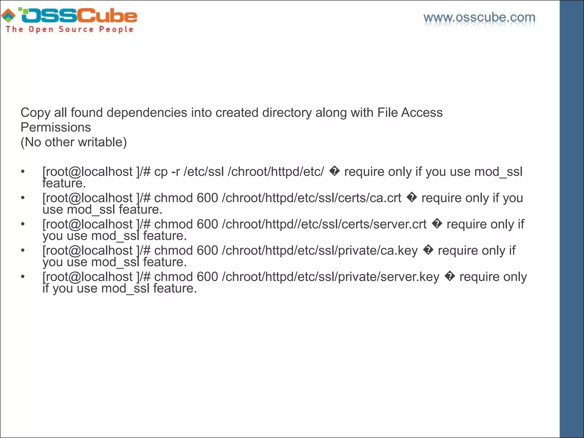 Copy all found dependencies into created directory along with File Access
Permissions
(No other writable)

•   [root@localhost ]/# cp -r /etc/ssl /chroot/httpd/etc/ � require only if you use mod_ssl
    feature.
•   [root@localhost ]/# chmod 600 /chroot/httpd/etc/ssl/certs/ca.crt � require only if you
    use mod_ssl feature.
•   [root@localhost ]/# chmod 600 /chroot/httpd//etc/ssl/certs/server.crt � require only if
    you use mod_ssl feature.
•   [root@localhost ]/# chmod 600 /chroot/httpd/etc/ssl/private/ca.key � require only if
    you use mod_ssl feature.
•   [root@localhost ]/# chmod 600 /chroot/httpd/etc/ssl/private/server.key � require only
    if you use mod_ssl feature.
 
