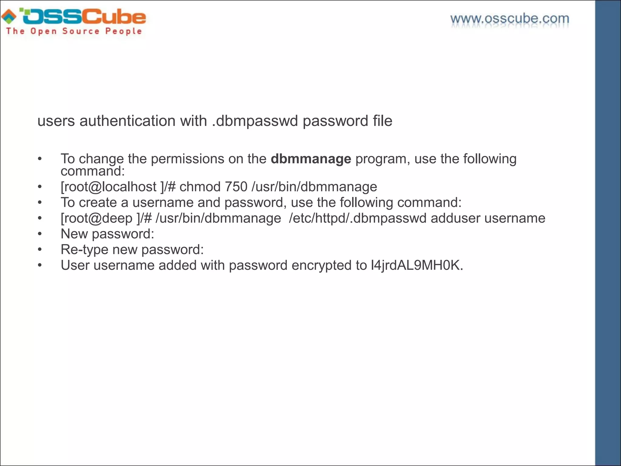 users authentication with .dbmpasswd password file

•   To change the permissions on the dbmmanage program, use the following
    command:
•   [root@localhost ]/# chmod 750 /usr/bin/dbmmanage
•   To create a username and password, use the following command:
•   [root@deep ]/# /usr/bin/dbmmanage /etc/httpd/.dbmpasswd adduser username
•   New password:
•   Re-type new password:
•   User username added with password encrypted to l4jrdAL9MH0K.
 