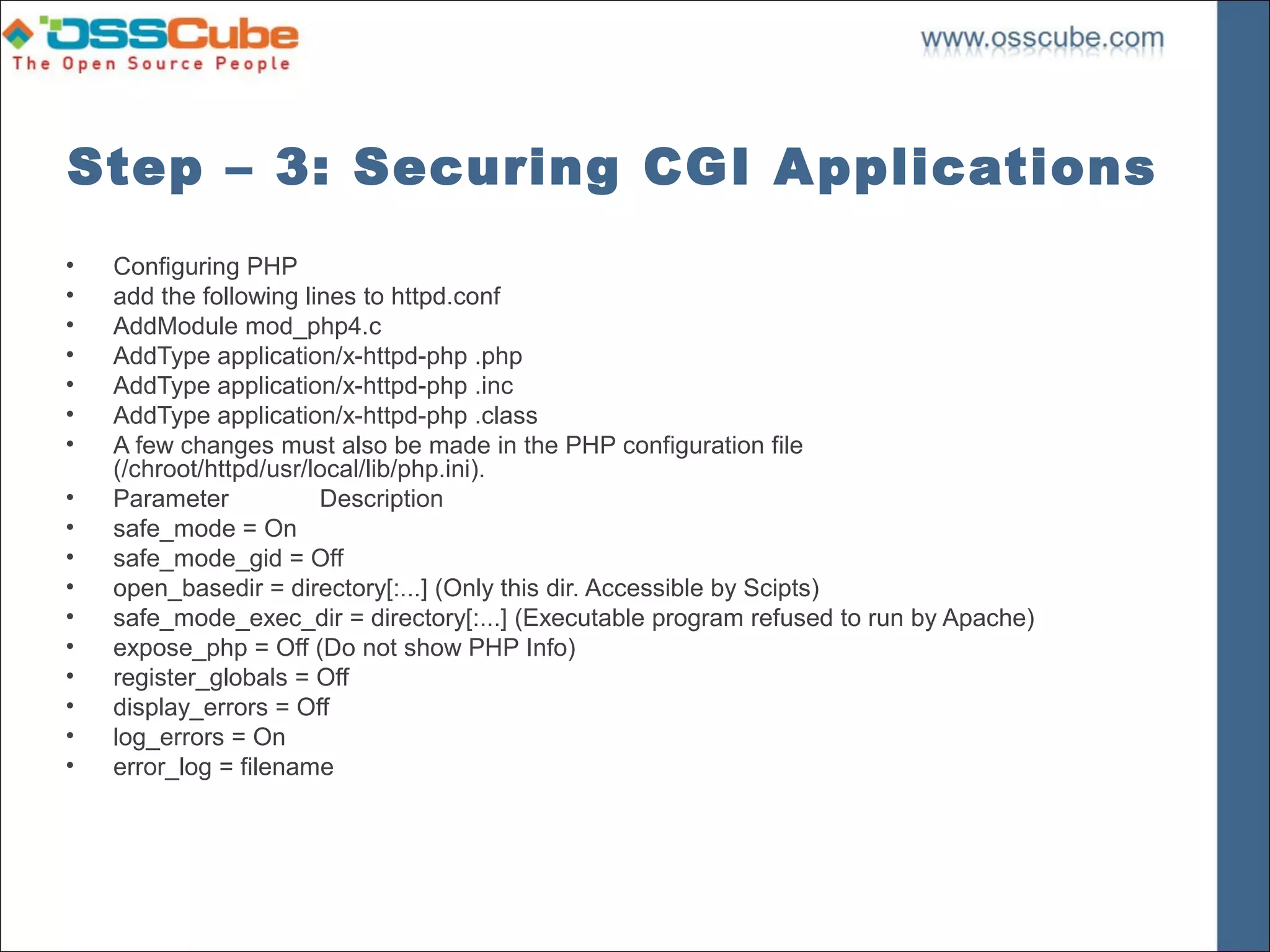 Step – 3: Securing CGI Applications
•   Configuring PHP
•   add the following lines to httpd.conf
•   AddModule mod_php4.c
•   AddType application/x-httpd-php .php
•   AddType application/x-httpd-php .inc
•   AddType application/x-httpd-php .class
•   A few changes must also be made in the PHP configuration file
    (/chroot/httpd/usr/local/lib/php.ini).
•   Parameter           Description
•   safe_mode = On
•   safe_mode_gid = Off
•   open_basedir = directory[:...] (Only this dir. Accessible by Scipts)
•   safe_mode_exec_dir = directory[:...] (Executable program refused to run by Apache)
•   expose_php = Off (Do not show PHP Info)
•   register_globals = Off
•   display_errors = Off
•   log_errors = On
•   error_log = filename
 