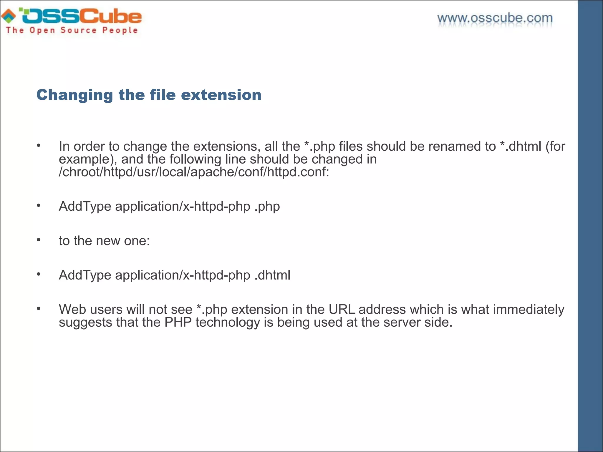 Changing the file extension


•   In order to change the extensions, all the *.php files should be renamed to *.dhtml (for
    example), and the following line should be changed in
    /chroot/httpd/usr/local/apache/conf/httpd.conf:

•   AddType application/x-httpd-php .php

•   to the new one:

•   AddType application/x-httpd-php .dhtml

•   Web users will not see *.php extension in the URL address which is what immediately
    suggests that the PHP technology is being used at the server side.
 