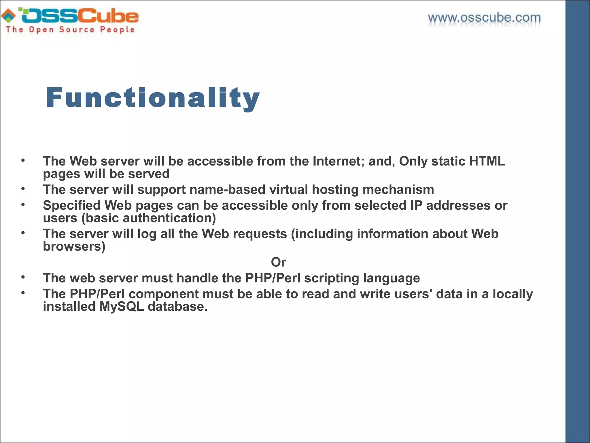 Functionality

•   The Web server will be accessible from the Internet; and, Only static HTML
    pages will be served
•   The server will support name-based virtual hosting mechanism
•   Specified Web pages can be accessible only from selected IP addresses or
    users (basic authentication)
•   The server will log all the Web requests (including information about Web
    browsers)
                                         Or
•   The web server must handle the PHP/Perl scripting language
•   The PHP/Perl component must be able to read and write users' data in a locally
    installed MySQL database.
 