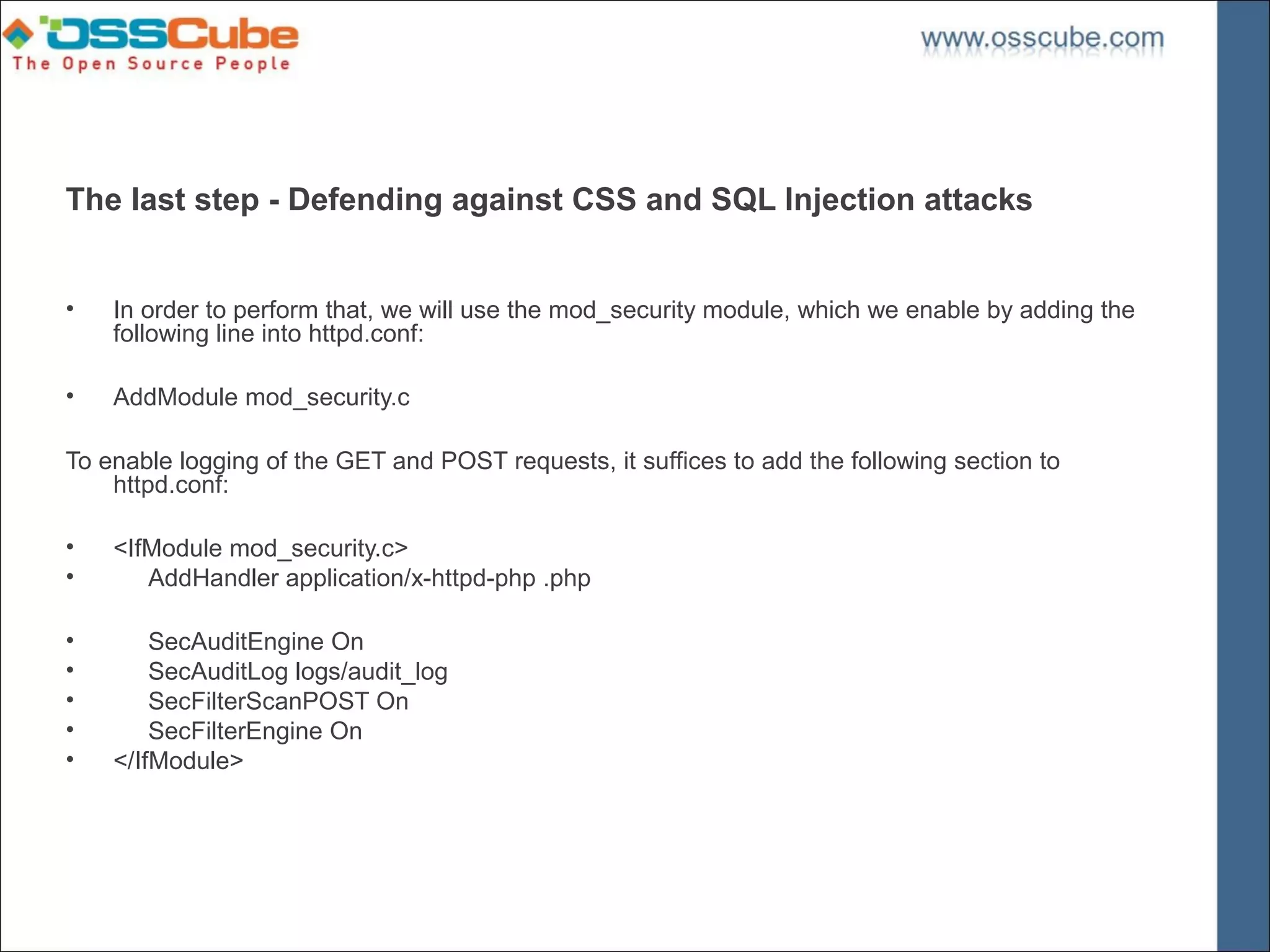 The last step - Defending against CSS and SQL Injection attacks


•   In order to perform that, we will use the mod_security module, which we enable by adding the
    following line into httpd.conf:

•   AddModule mod_security.c

To enable logging of the GET and POST requests, it suffices to add the following section to
    httpd.conf:

•   <IfModule mod_security.c>
•      AddHandler application/x-httpd-php .php

•       SecAuditEngine On
•       SecAuditLog logs/audit_log
•       SecFilterScanPOST On
•       SecFilterEngine On
•   </IfModule>
 