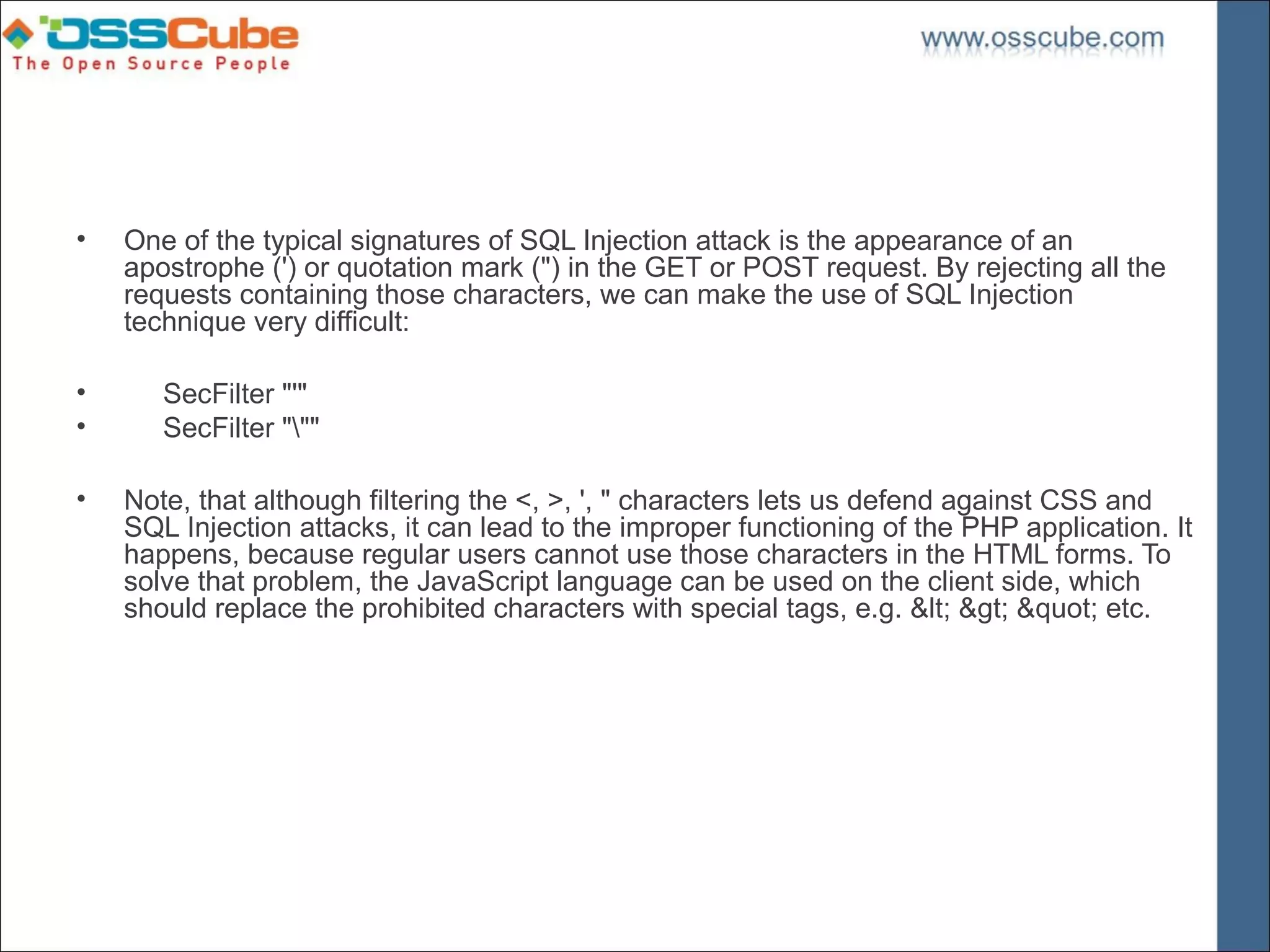 •   One of the typical signatures of SQL Injection attack is the appearance of an
    apostrophe (') or quotation mark (") in the GET or POST request. By rejecting all the
    requests containing those characters, we can make the use of SQL Injection
    technique very difficult:

•      SecFilter "'"
•      SecFilter """

•   Note, that although filtering the <, >, ', " characters lets us defend against CSS and
    SQL Injection attacks, it can lead to the improper functioning of the PHP application. It
    happens, because regular users cannot use those characters in the HTML forms. To
    solve that problem, the JavaScript language can be used on the client side, which
    should replace the prohibited characters with special tags, e.g. &lt; &gt; &quot; etc.
 