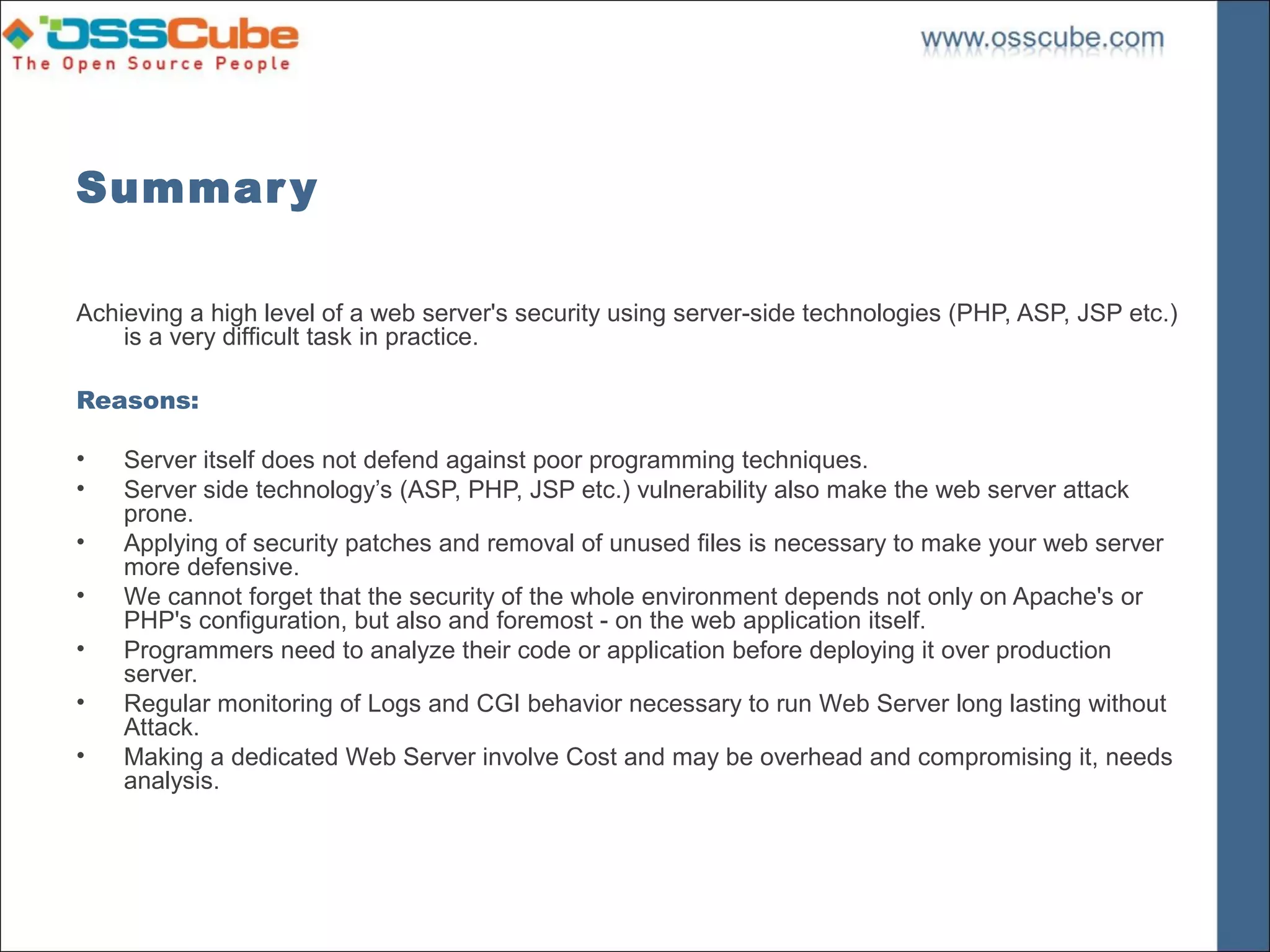 Summar y

Achieving a high level of a web server's security using server-side technologies (PHP, ASP, JSP etc.)
    is a very difficult task in practice.

Reasons:

•   Server itself does not defend against poor programming techniques.
•   Server side technology’s (ASP, PHP, JSP etc.) vulnerability also make the web server attack
    prone.
•   Applying of security patches and removal of unused files is necessary to make your web server
    more defensive.
•   We cannot forget that the security of the whole environment depends not only on Apache's or
    PHP's configuration, but also and foremost - on the web application itself.
•   Programmers need to analyze their code or application before deploying it over production
    server.
•   Regular monitoring of Logs and CGI behavior necessary to run Web Server long lasting without
    Attack.
•   Making a dedicated Web Server involve Cost and may be overhead and compromising it, needs
    analysis.
 