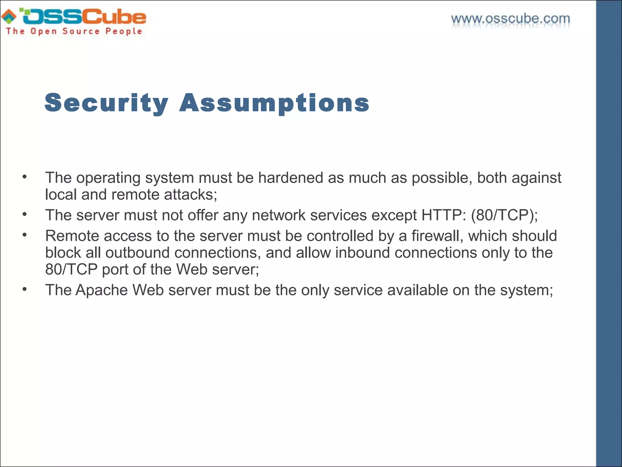 Security Assumptions

•   The operating system must be hardened as much as possible, both against
    local and remote attacks;
•   The server must not offer any network services except HTTP: (80/TCP);
•   Remote access to the server must be controlled by a firewall, which should
    block all outbound connections, and allow inbound connections only to the
    80/TCP port of the Web server;
•   The Apache Web server must be the only service available on the system;
 