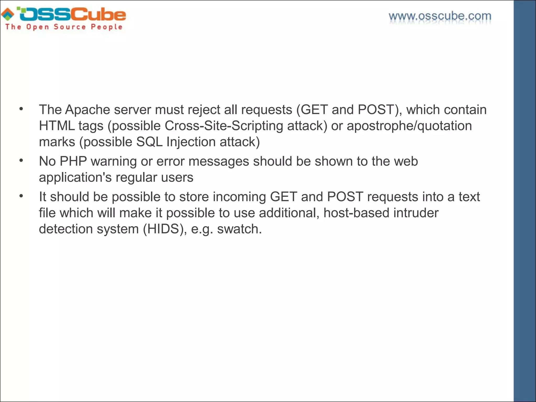 •   The Apache server must reject all requests (GET and POST), which contain
    HTML tags (possible Cross-Site-Scripting attack) or apostrophe/quotation
    marks (possible SQL Injection attack)
•   No PHP warning or error messages should be shown to the web
    application's regular users
•   It should be possible to store incoming GET and POST requests into a text
    file which will make it possible to use additional, host-based intruder
    detection system (HIDS), e.g. swatch.
 
