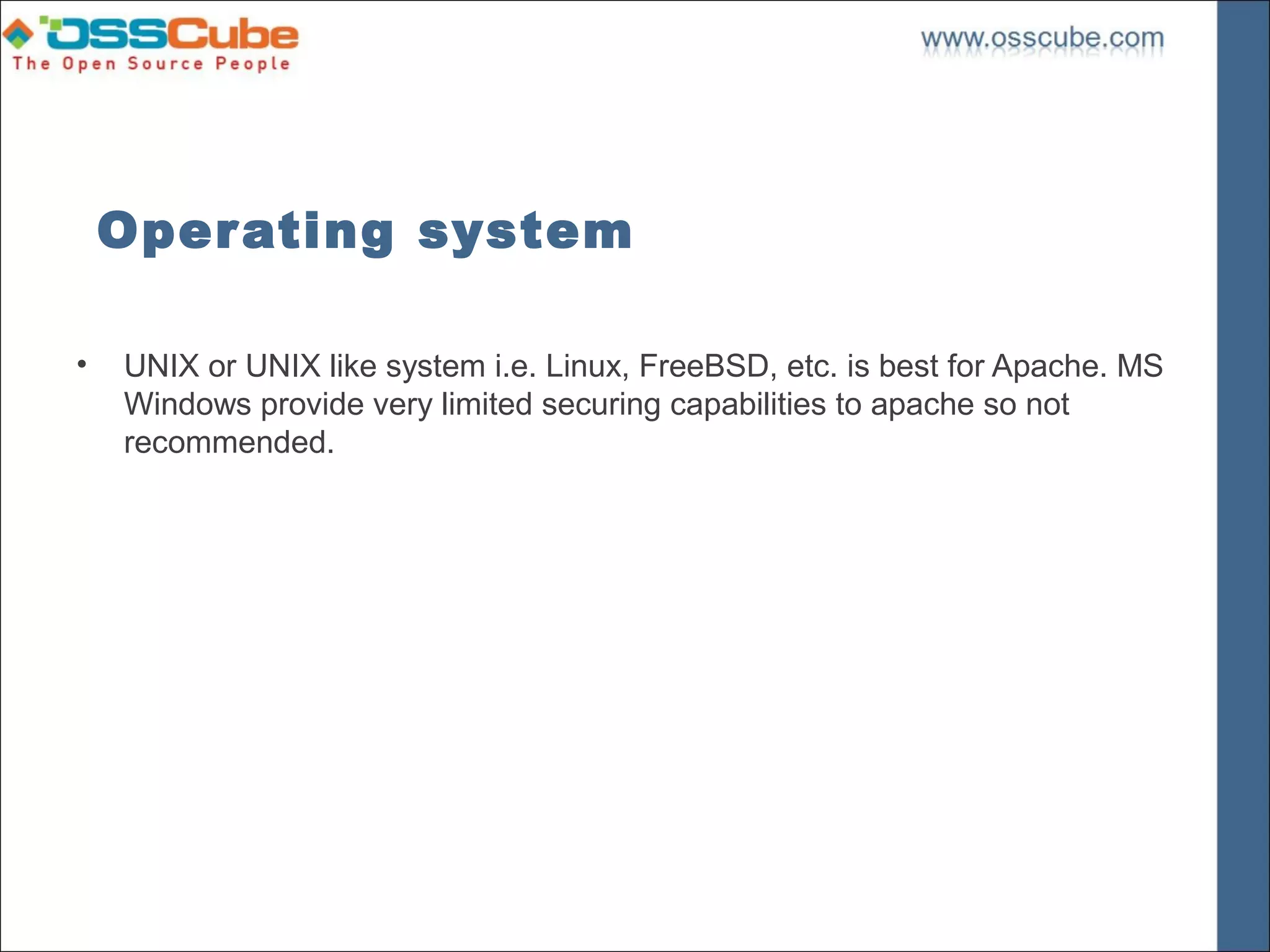 Operating system

•   UNIX or UNIX like system i.e. Linux, FreeBSD, etc. is best for Apache. MS
    Windows provide very limited securing capabilities to apache so not
    recommended.
 