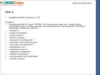 PHP 4

•   [root@localhost]# cd apache_1.3.37

Configure -
•  [root@localhost]# CC="egcs" OPTIM="-O9 -funroll-loops -ffast-math -malign-double
   -mcpu=pentiumpro -march=pentiumpro -fomit-frame-pointer -fno-exceptions" CFLAGS="-
   DDYNAMIC_MODULE_LIMIT=0" 
•  ./configure 
•  --prefix=/home/httpd 
•  --bindir=/usr/bin 
•  --sbindir=/usr/sbin 
•  --libexecdir=/usr/lib/apache 
•  --includedir=/usr/include/apache 
•  --sysconfdir=/etc/httpd/conf 
•  --localstatedir=/var 
•  --runtimedir=/var/run 
•  --logfiledir=/var/log/httpd 
•  --datadir=/home/httpd 
•  --proxycachedir=/var/cache/httpd 
•  --mandir=/usr/man
 