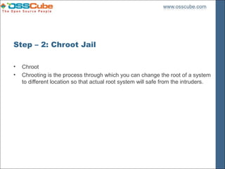 Step – 2: Chroot Jail

•   Chroot
•   Chrooting is the process through which you can change the root of a system
    to different location so that actual root system will safe from the intruders.
 