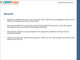 Benefit

•   Apache by default runs as a non-root user, which will limit any damage to what can be
    done as a normal user with a local shell.

•   The main benefit of a chroot jail is that the jail will limit the portion of the file system
    the daemon can see to the root directory of the jail.

•   The jail only needs to support Apache; the programs available in the jail can be
    extremely limited.

•   There is no need for setuid-root programs, which can be used to gain root access and
    break out of the jail.
 