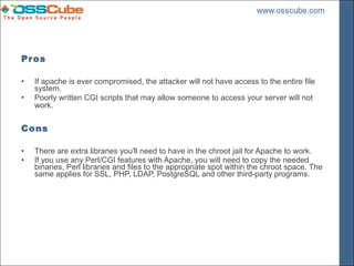 Pros

•   If apache is ever compromised, the attacker will not have access to the entire file
    system.
•   Poorly written CGI scripts that may allow someone to access your server will not
    work.

Cons

•   There are extra libraries you'll need to have in the chroot jail for Apache to work.
•   If you use any Perl/CGI features with Apache, you will need to copy the needed
    binaries, Perl libraries and files to the appropriate spot within the chroot space. The
    same applies for SSL, PHP, LDAP, PostgreSQL and other third-party programs.
 