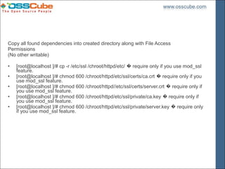 Copy all found dependencies into created directory along with File Access
Permissions
(No other writable)

•   [root@localhost ]/# cp -r /etc/ssl /chroot/httpd/etc/ � require only if you use mod_ssl
    feature.
•   [root@localhost ]/# chmod 600 /chroot/httpd/etc/ssl/certs/ca.crt � require only if you
    use mod_ssl feature.
•   [root@localhost ]/# chmod 600 /chroot/httpd//etc/ssl/certs/server.crt � require only if
    you use mod_ssl feature.
•   [root@localhost ]/# chmod 600 /chroot/httpd/etc/ssl/private/ca.key � require only if
    you use mod_ssl feature.
•   [root@localhost ]/# chmod 600 /chroot/httpd/etc/ssl/private/server.key � require only
    if you use mod_ssl feature.
 