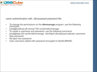 users authentication with .dbmpasswd password file

•   To change the permissions on the dbmmanage program, use the following
    command:
•   [root@localhost ]/# chmod 750 /usr/bin/dbmmanage
•   To create a username and password, use the following command:
•   [root@deep ]/# /usr/bin/dbmmanage /etc/httpd/.dbmpasswd adduser username
•   New password:
•   Re-type new password:
•   User username added with password encrypted to l4jrdAL9MH0K.
 