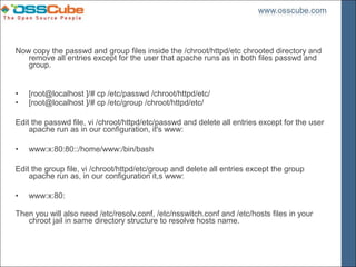 Now copy the passwd and group files inside the /chroot/httpd/etc chrooted directory and
   remove all entries except for the user that apache runs as in both files passwd and
   group.


•   [root@localhost ]/# cp /etc/passwd /chroot/httpd/etc/
•   [root@localhost ]/# cp /etc/group /chroot/httpd/etc/

Edit the passwd file, vi /chroot/httpd/etc/passwd and delete all entries except for the user
    apache run as in our configuration, it's www:

•   www:x:80:80::/home/www:/bin/bash

Edit the group file, vi /chroot/httpd/etc/group and delete all entries except the group
    apache run as, in our configuration it,s www:

•   www:x:80:

Then you will also need /etc/resolv.conf, /etc/nsswitch.conf and /etc/hosts files in your
   chroot jail in same directory structure to resolve hosts name.
 